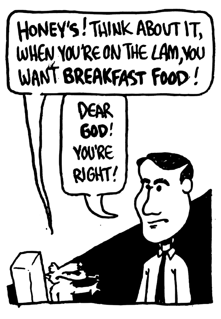 NICK: Honey's! Think about it, when you're on the lam, you want BREAKFAST FOOD!
KRZYZEWSKI: Dear GOD! You're right!