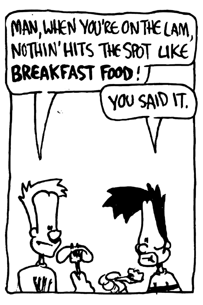 JOHNNY: Man, when you're on the lam, nothin' hits the spots like BREAKFAST FOOD!
BEN: You said it.
