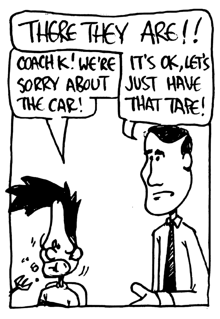 KRZYZEWSKI: THERE THEY ARE!!
BEN: Coach K! We're sorry about the car!
KRZYZEWSKI: It's OK, let's just have that tape!
