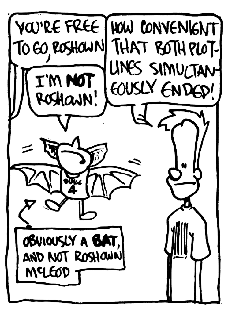 COPS: You're free to go, Roshown!
MO: I'm NOT, Roshown!
JOHNNY: How convenient that both plotlines simultaneously ended!
LABEL: Obviously a BAT, and not Roshown McLeod.