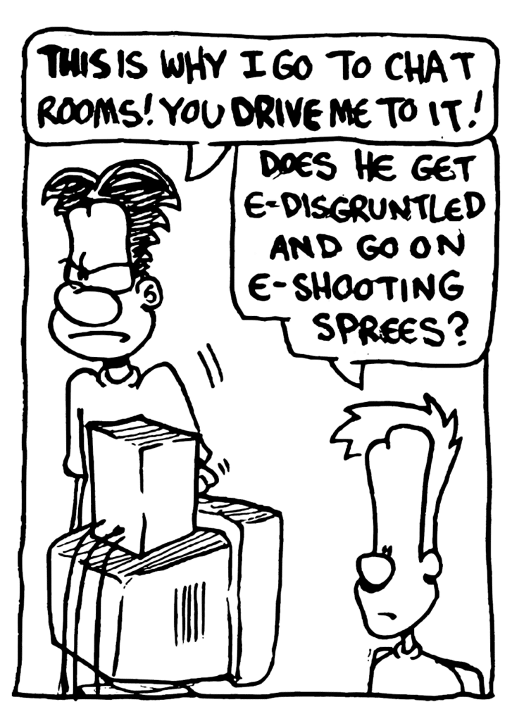 WILLIAM: THIS is why I go to chat rooms! You DRIVE me to it!
JOHNNY: Does he get e-disgruntled and go on e-shooting sprees?