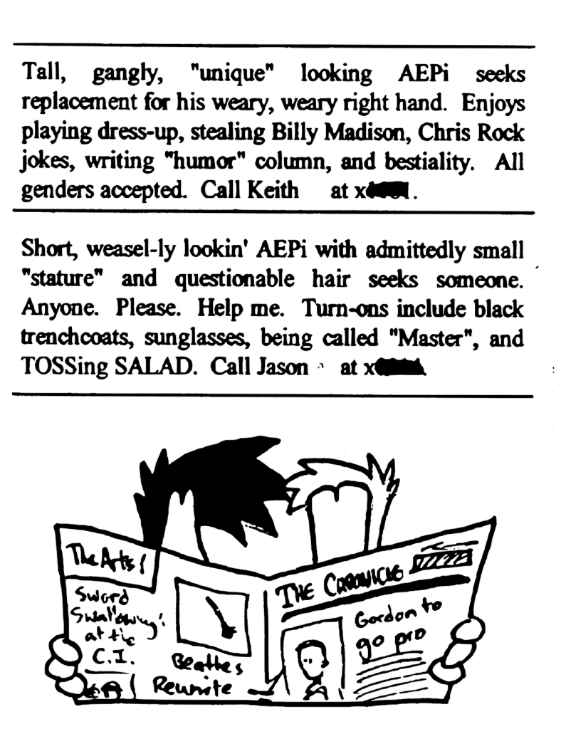 AD: Tall, gangly, "unique" looking AEPi seeks replacement for his weary, weary right hand. Enjoys playing dress-up, stealing Billy Madison, Chris Rock jokes, writing "humor" column, and bestiality. All genders accepted. Call Keith
AD: Short, weasel-y lookin' AEPi with admittedly small "stature" and questionable hair seeks someone. Anyone. Please. Help me. Turn-ons include black trenchcoats, sunglasses, being called "Master" and TOSSing SALAD. Call Jason
