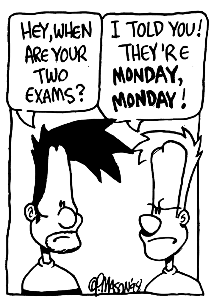 BEN: Hey, when are your two exams?
JOHNNY: I told you! They're MONDAY, MONDAY!