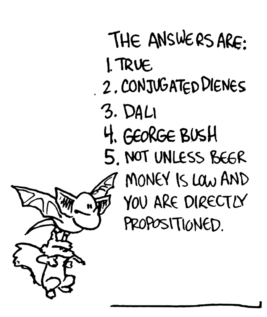 MO: The answers are: 1. True, 2. Conjugated dienes, 3. Dali, 4. George Bush, 5. Not unless beer money is low and you are directly propositioned.