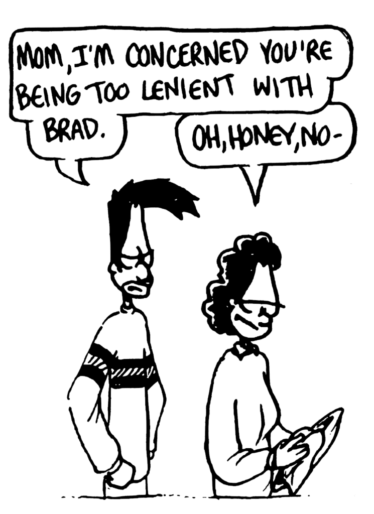 BEN: Mom, I'm concerned you're being too lenient with Brad.
BEN'S MOM: Oh, honey, no-