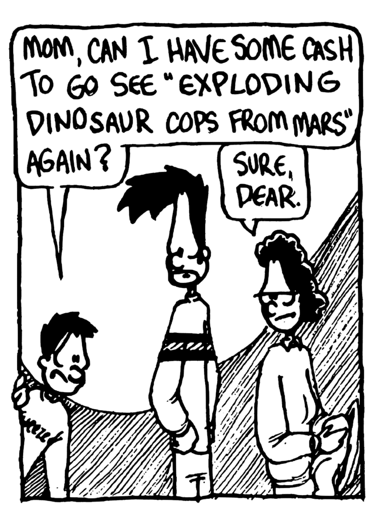 BRAD: Mom, can I have some cash to go see "Exploding Dinosaur Cops from Mars" again?
BEN'S MOM: Sure, dear.