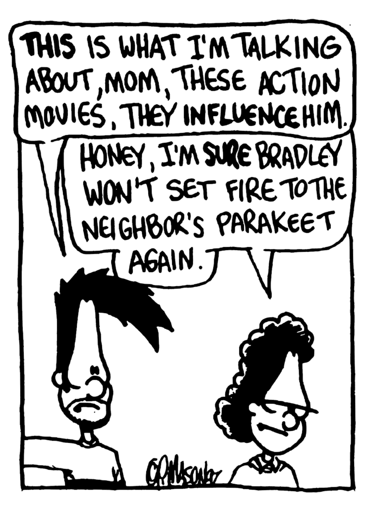 BEN: THIS is what I'm talking about, mom, these action movies, they INFLUENCE him.
BEN'S MOM: Honey, I'm SURE Bradley won't set fire to the neighbor's parakeet again.
