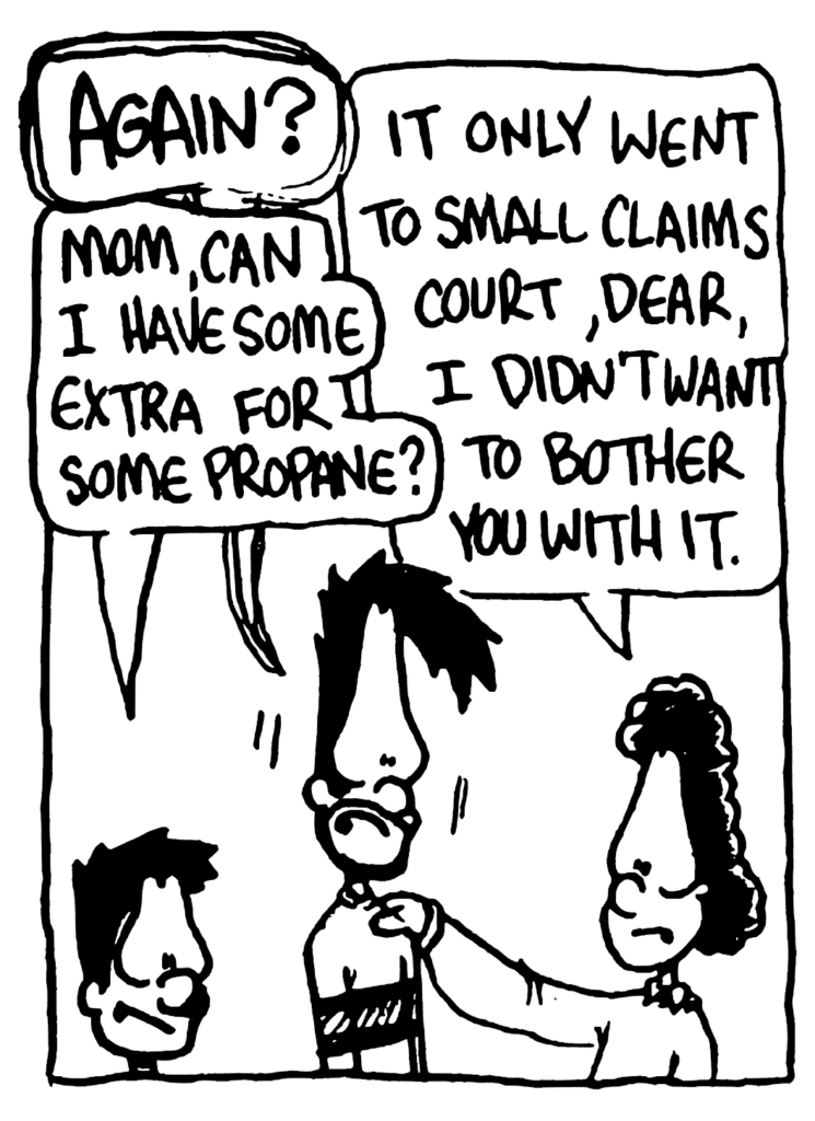 BEN: AGAIN?
BRAD: Mom, can I have some extra for some propane?
BEN'S MOM: It only went to small claims court, dear, I didn't want to bother you with it.