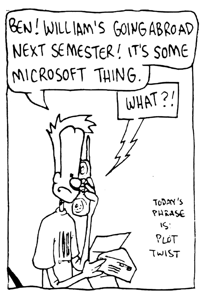 JOHNNY: Ben! William's going abroad next semester! It's some Microsoft thing.
BEN: What?!
NOTE: Today's phrase is plot twist.