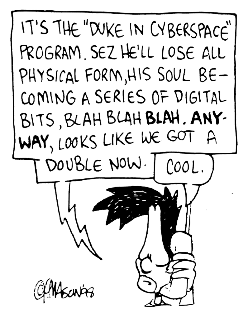 JOHNNY: It's the "Duke in Cyberspace" program. Sez he'll lose all physical form, his soul becoming a series of digital bits, blah blah BLAH. ANYWAY, looks like we got a double now.
BEN: Cool.