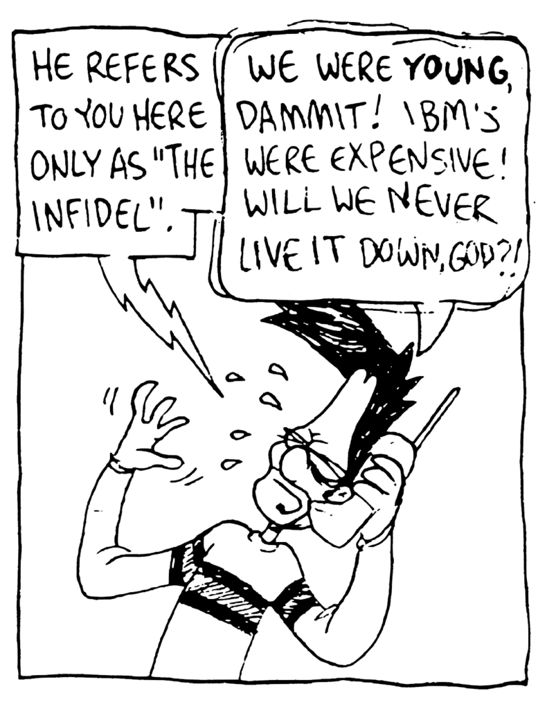 JOHNNY: He refers to you here only as "The Infidel".
BEN: We were YOUNG, dammit! IBM's were expensive! Will we never live it down, God?!