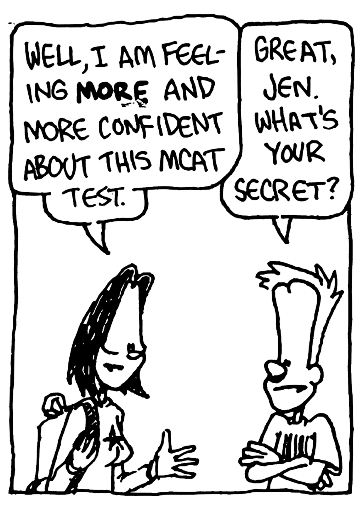 JEN: Well, I am feeling MORE and more confident about this MCAT test.
JOHNNY: Great, Jen. What's your secret?