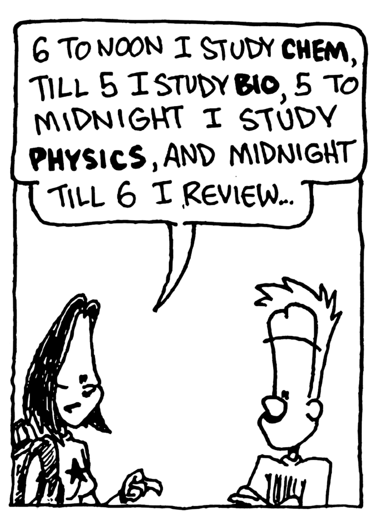 JEN: 6 to noon I study CHEM, till 5 I study BIO, 5 to midnight I study PHYSICS, and midnight till 6 I review...