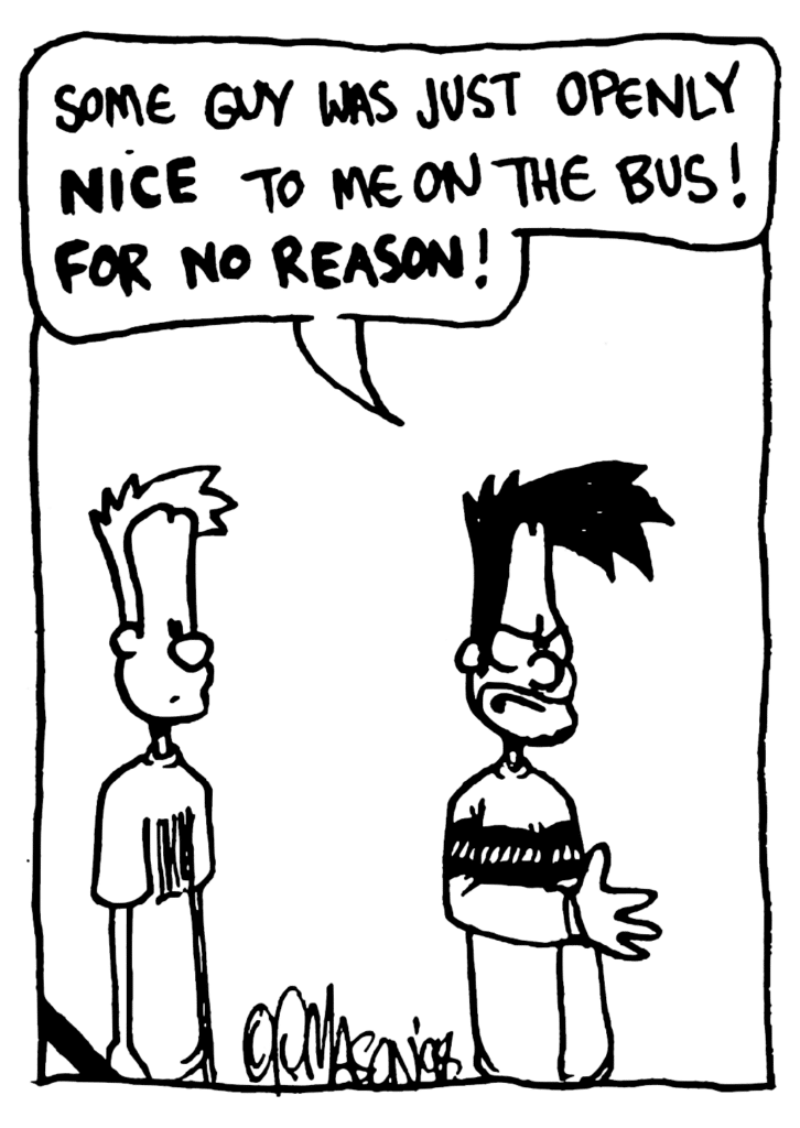 BEN: Some guy was just openly NICE to me on the bus! FOR NO REASON!