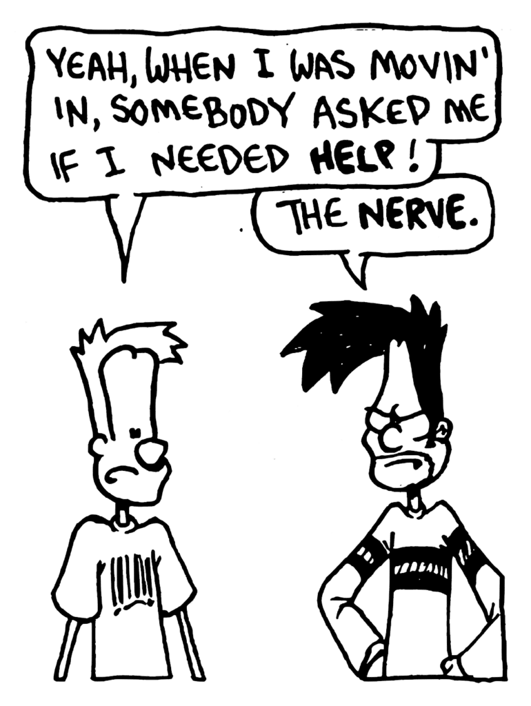 JOHNNY: Yeah, when I was movin' in, somebody asked me if I needed HELP!
BEN: The NERVE.