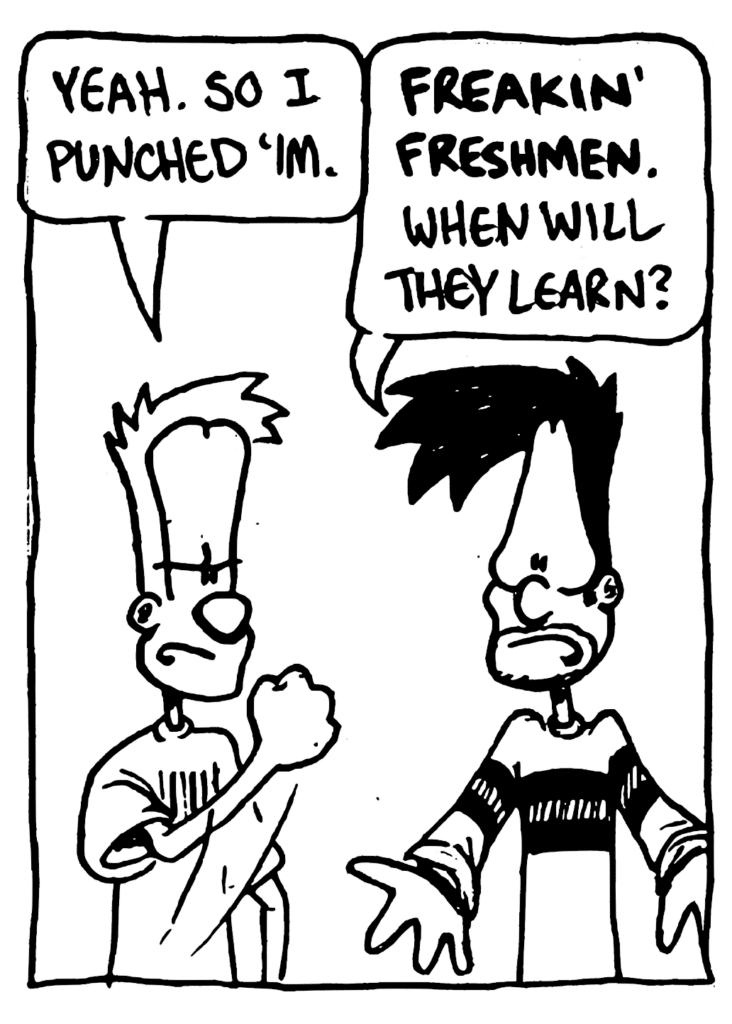 JOHNNY: Yeah. So I punched 'im.
BEN: FREAKIN' FRESHMEN. When will they learn?