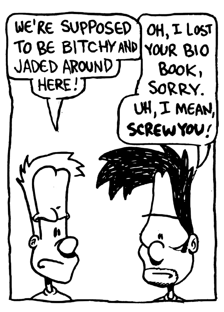 JOHNNY: We're supposed to be bitchy and jaded around here!
BEN: Oh, I lost your bio book, sorry. Uh, I mean, SCREW YOU!