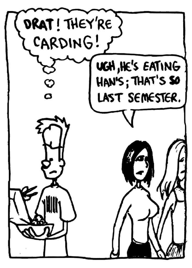 JOHNNY: DRAT! They're carding!
COOL CHICK: UGH, he's eating Han's; that's SO last semester.