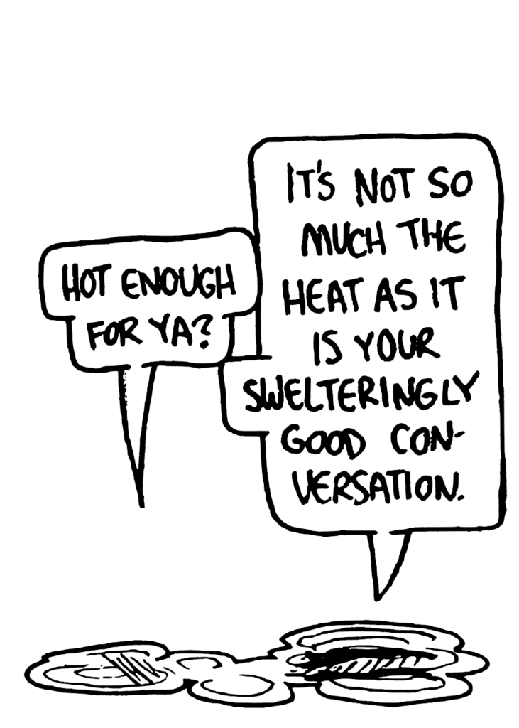 JOHNNY: Hot enough for ya?
BEN: It's not so much the heat as it is your swelteringly good conversation.
