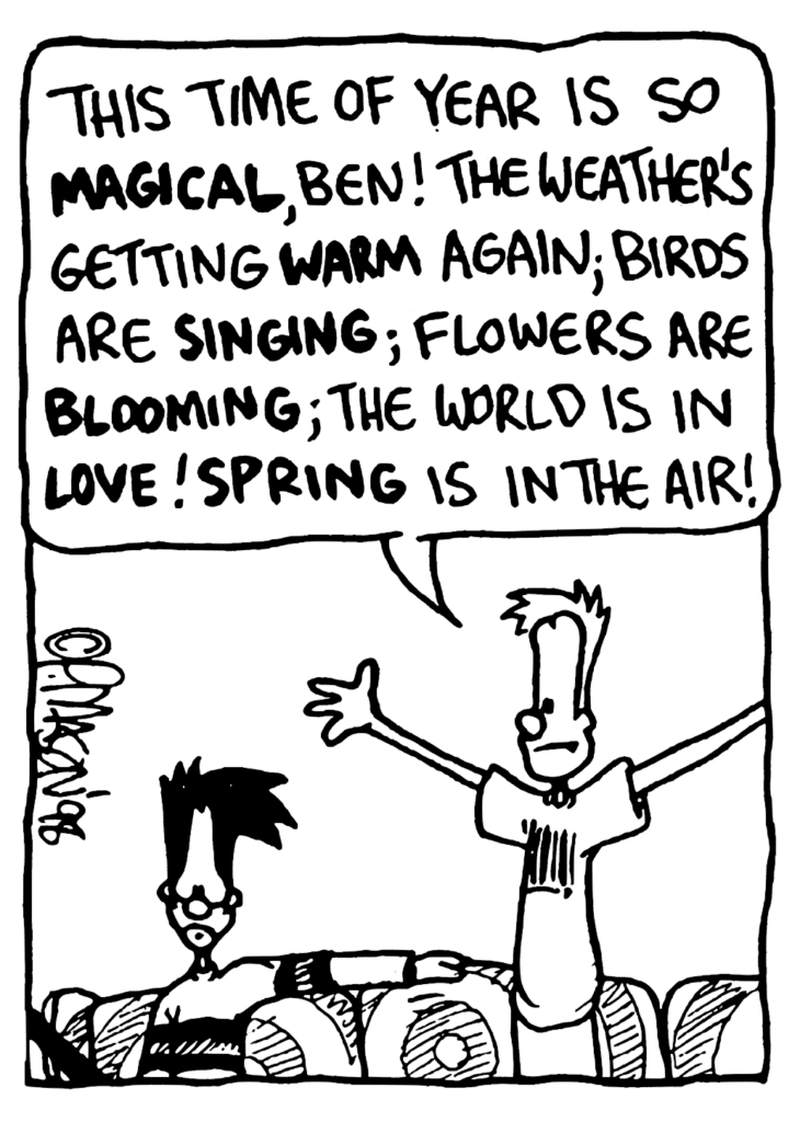 JOHNNY: This time of year is so MAGICAL, Ben! The weather's getting WARM again; birds are SINGING; flowers are BLOOMING; the world is in LOVE! SPRING is in the air!