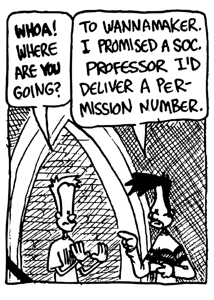 JOHNNY: WHOA! Where are YOU going?
BEN: To Wannamaker. I promised a soc. professor I'd deliver a permission number.