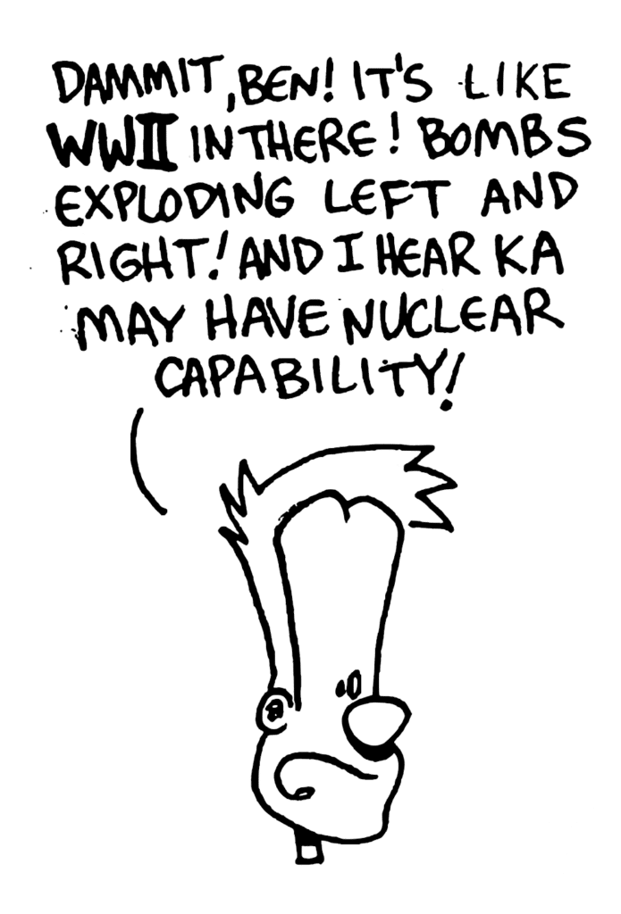 JOHNNY: Dammit, Ben! It's like WWII in there! Bombs exploding left and right! And I hear KA may have nuclear capability!