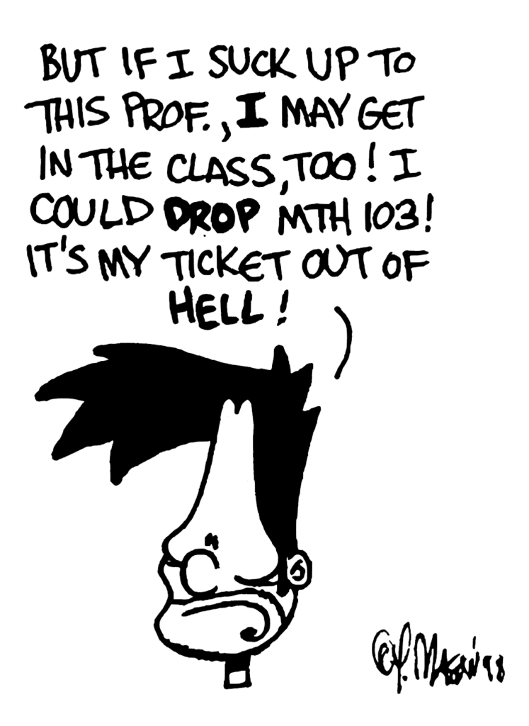 BEN: But if I suck up to this prof., I may get into the class, too! I could DROP MTH 103! It's my ticket out of HELL!