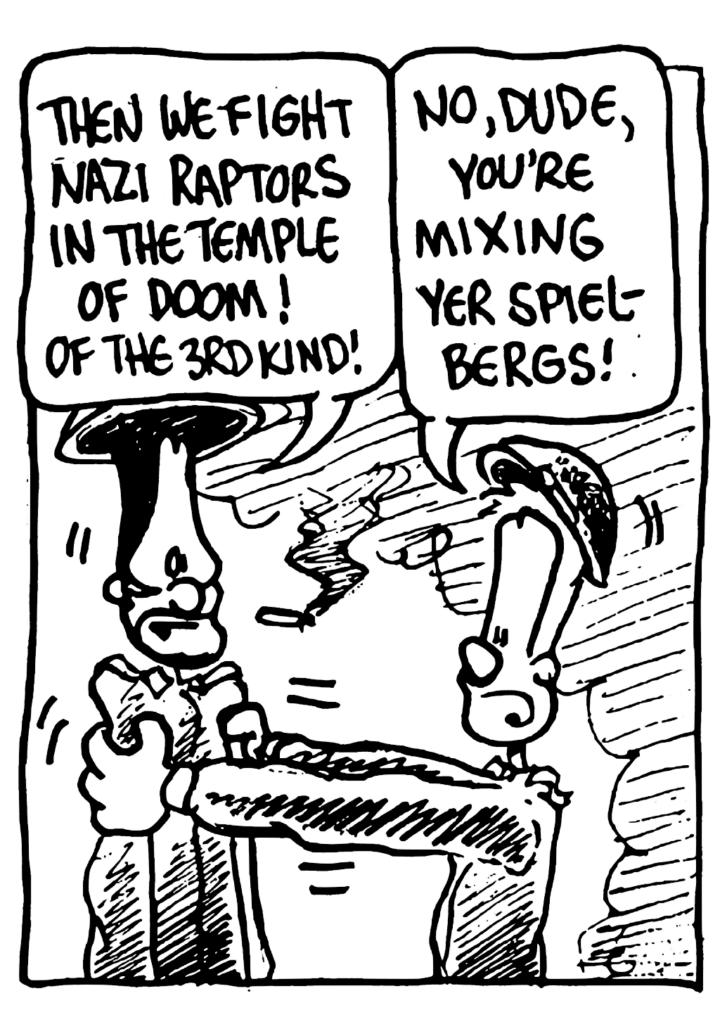 BEN: Then we fight Nazi raptors in the temple of doom! Or the 3rd kind!
JOHNNY: No, dude, you're mixing yer Spielbergs!