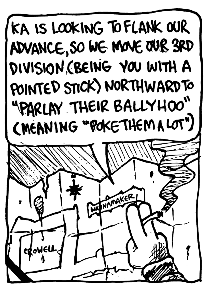 BEN: KA is looking to flank our advance, so we move our 3rd division (being you with a pointed stick) northward to "parlay their ballyhoo" (meaning "poke them a lot")