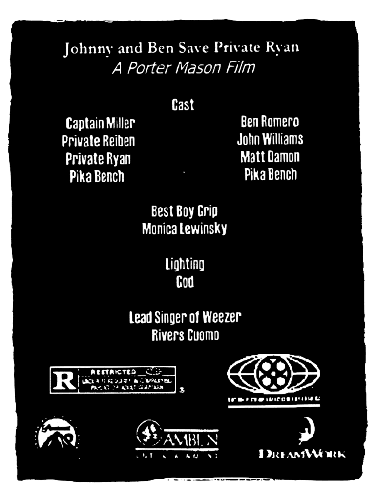 CREDITS: "Johnny and Ben Save Private Ryan" - A Porter Mason Film. Cast - Captain Miller: Ben Romero; Private Reiben: John Williams; Private Ryan: Matt Damon; Pika Bench: Pika Bench. Best Boy Grip - Monica Lewinsky. Lighting - God. Lead Singer of Weezer - Rivers Cuomo.