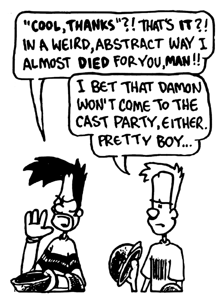 BEN: "COOL, THANKS"?! That's IT?! In a weird, abstract way I almost DIED for you, MAN!!
JOHNNY: I bet that Damon won't come to the cast party, either. Pretty boy...