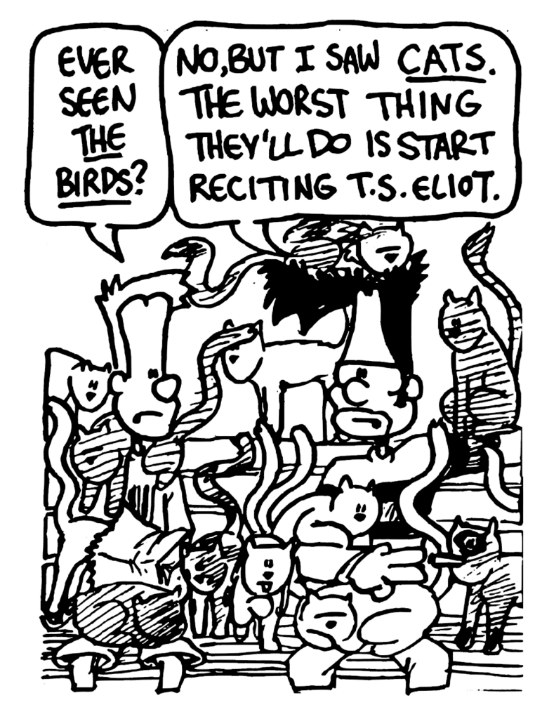 JOHNNY: Ever seen The Birds?
BEN: No, but I saw Cats. The worst thing they'll do is start reciting T.S. Eliot.