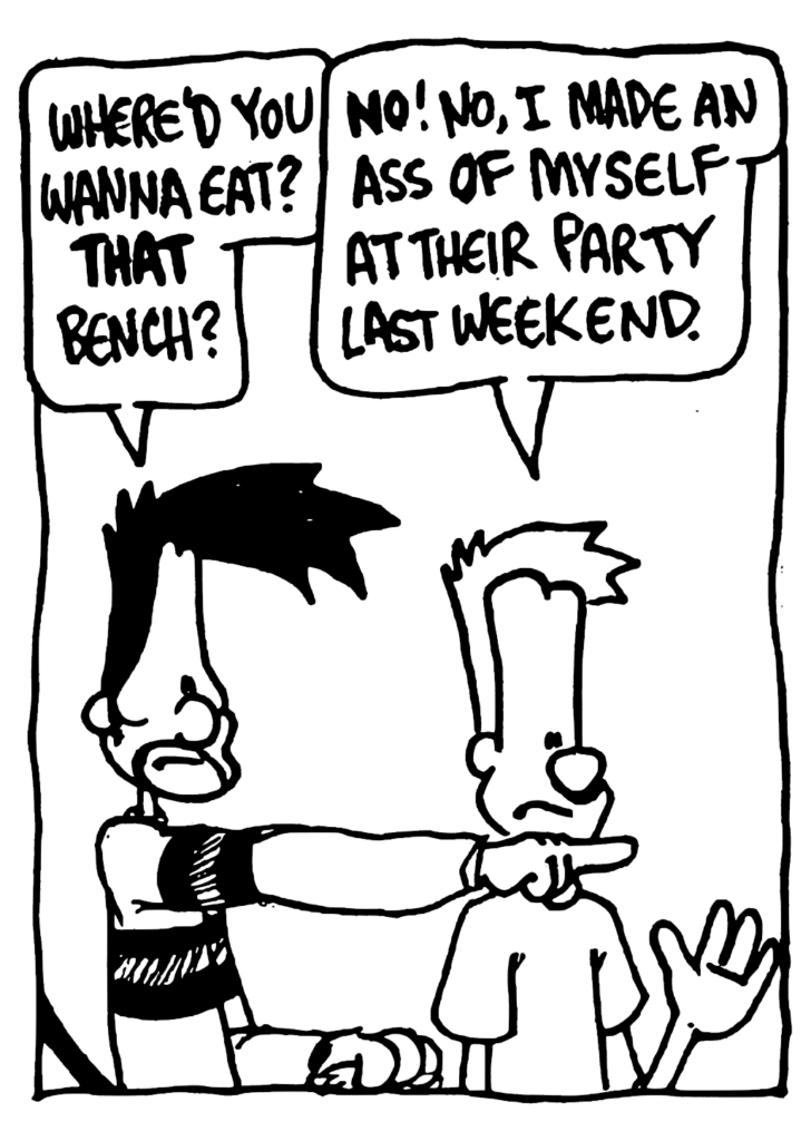 BEN: Where'd you wanna eat? THAT bench?
JOHNNY: NO! No, I made an ass of myself at their party last weekend.