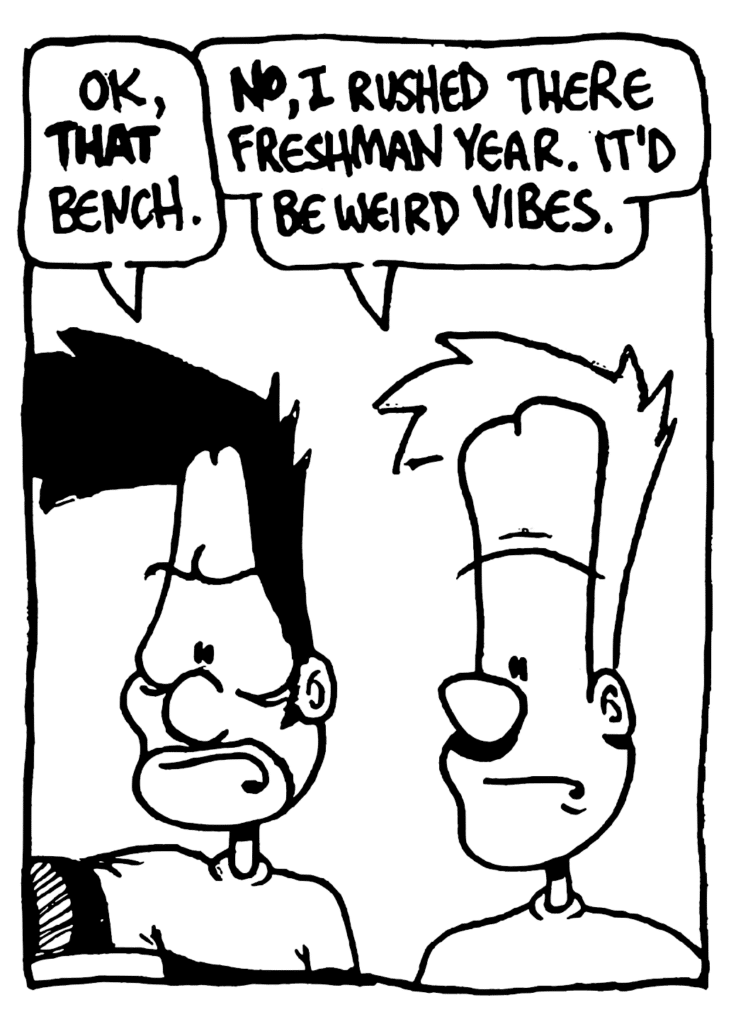 BEN: OK, THAT bench.
JOHNNY: NO, I rushed there freshman year.It'd be weird vibes.
