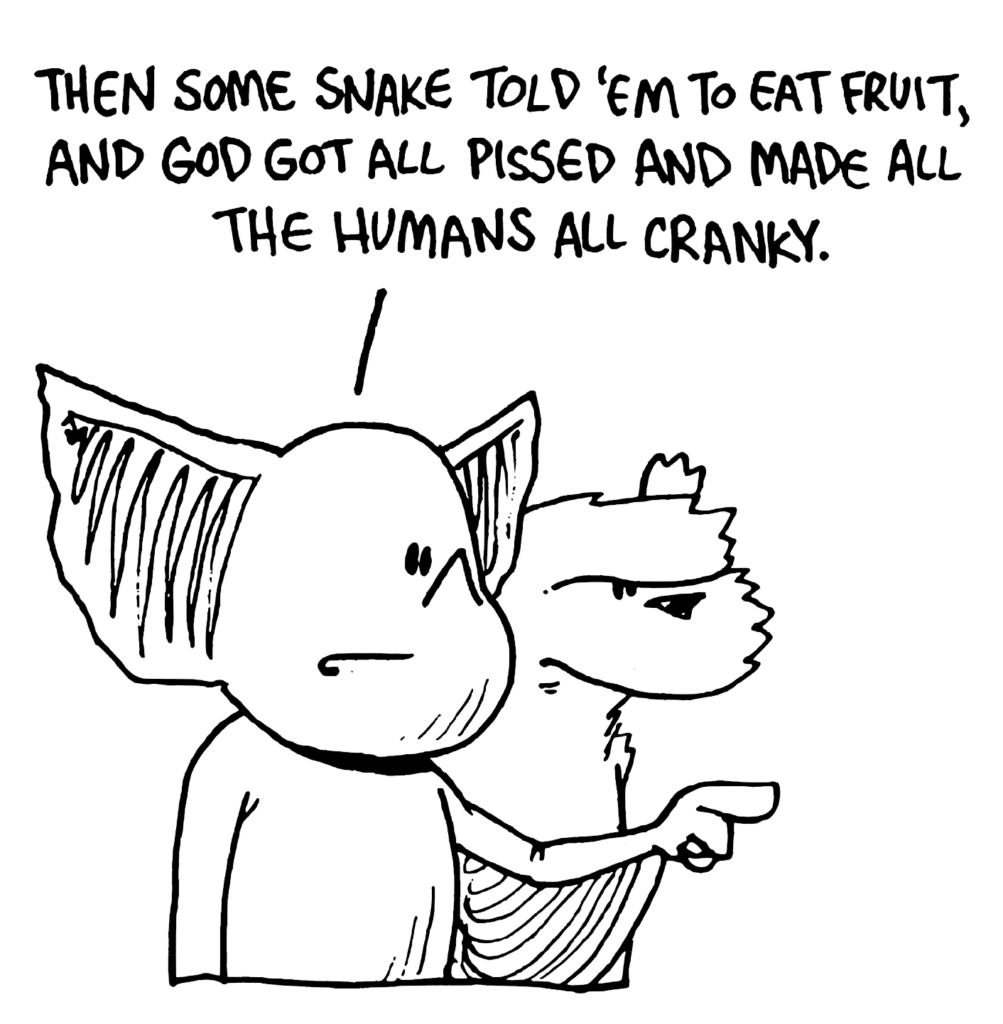 MO: Then some snake told 'em to eat fruit, and God got all pissed and made all the humans all cranky.