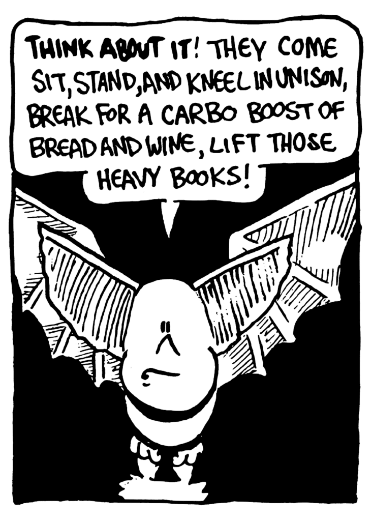 MO: THINK ABOUT IT! They come sit, stand, and kneel in unison, break for a carbo boost of bread and wine, lift those heavy books!