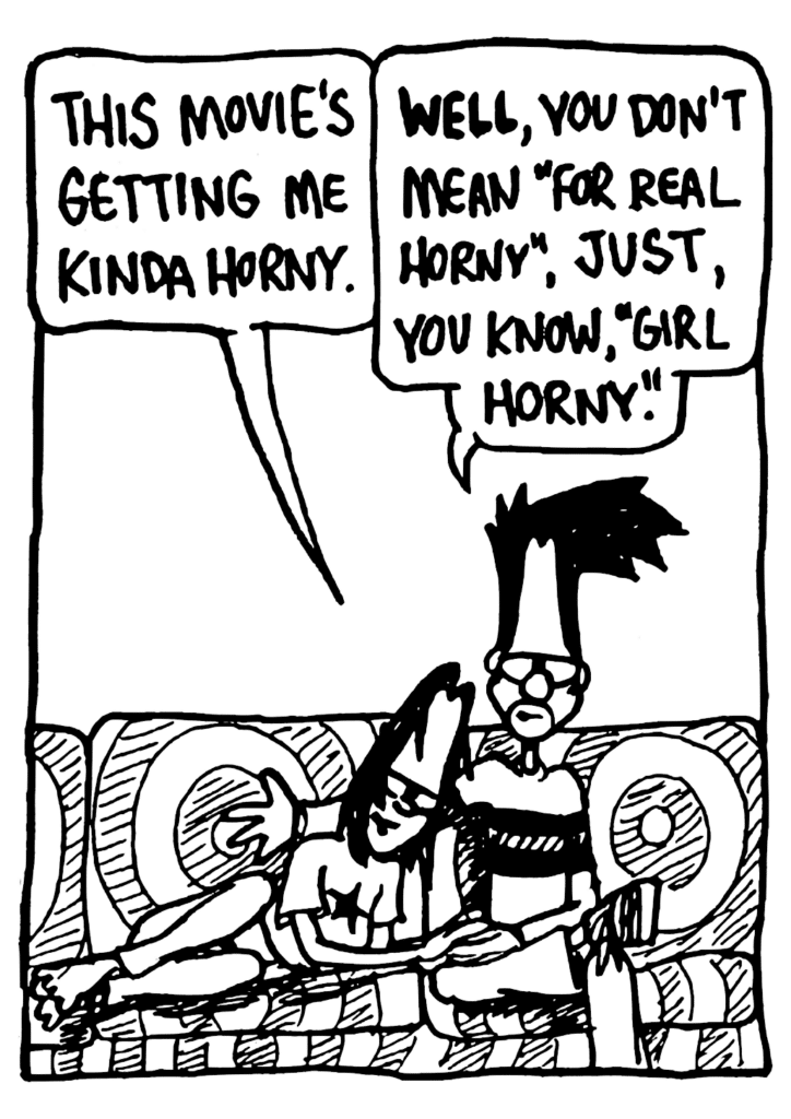 JEN: This movie's getting me kinda horny.
BEN: WELL, you don't mean "for real horny", just, you know, "girl horny".
