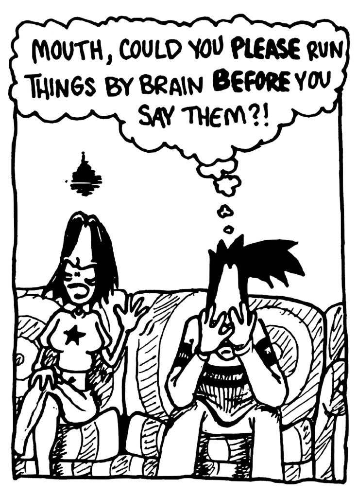 BEN: Mouth, could you PLEASE run things by brain BEFORE you say them?!