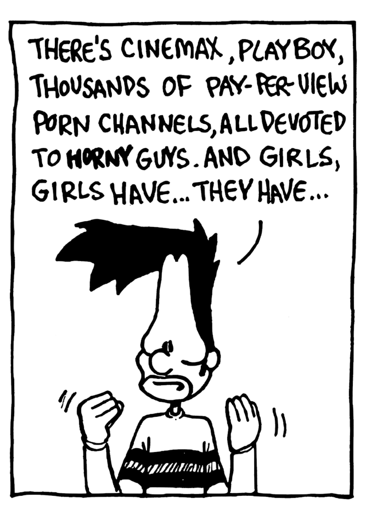 BEN: There's Cinemax, Playboy, thousands of pay-per-view porn channels, all devoted to HORNY guys. And girls, girls have... they have...
