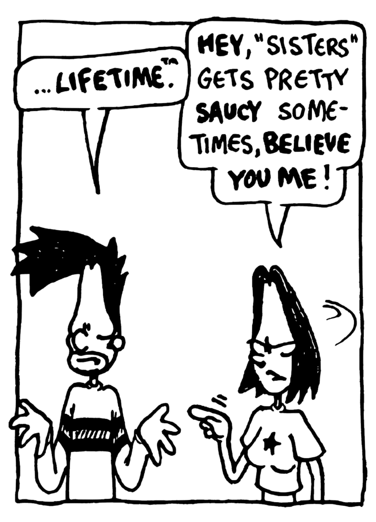 BEN: ...Lifetime.
JEN: HEY, "Sisters" gets pretty SAUCY sometimes, BELIEVE YOU ME!