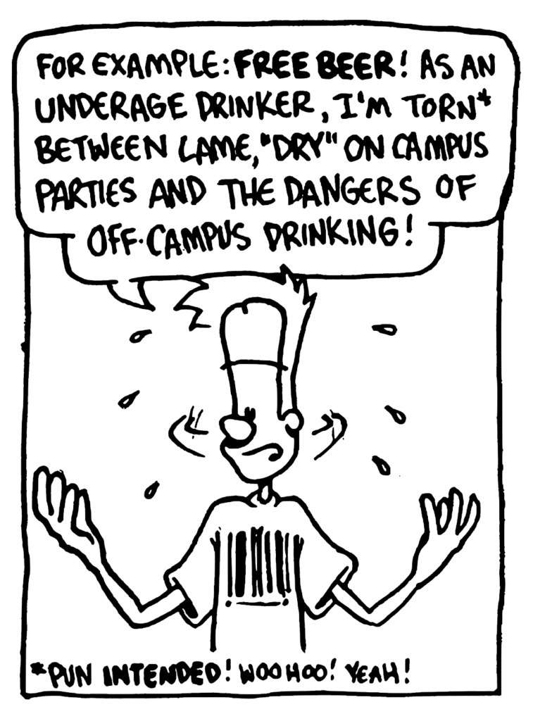 JOHNNY: For example: FREE BEER! As an underage drinker, I'm torn* between lame, "dry" on-campus parties and the dangers of off-campus drinking!
NOTE: * Pun INTENDED! Woohoo! Yeah!