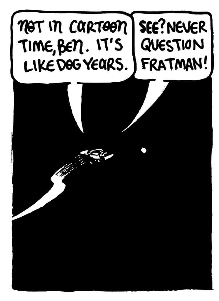 FRATMAN: Not in cartoon time, Ben. It's like dog years.
JOHNNY: See? Never question Fratman!