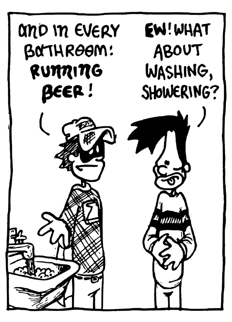 FRATMAN: And in every bathroom: RUNNING BEER!
BEN: EW! What about washing, showering?