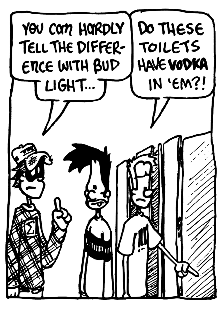 FRATMAN: You can hardly tell the difference with Bud Light...
JOHNNY: Do these toilets have VODKA in 'em?!