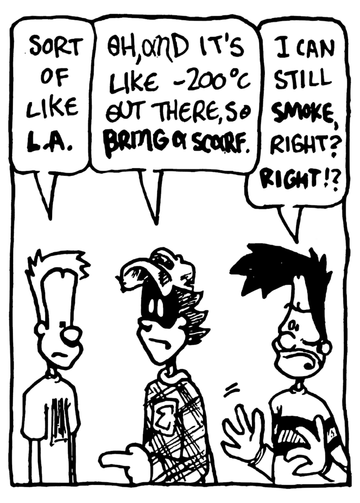 JOHNNY: Sort of like LA.
FRATMAN: Oh, and its like -200 degrees Celsius out there, so BRING A SCARF.
BEN: I can still SMOKE, right? RIGHT!?