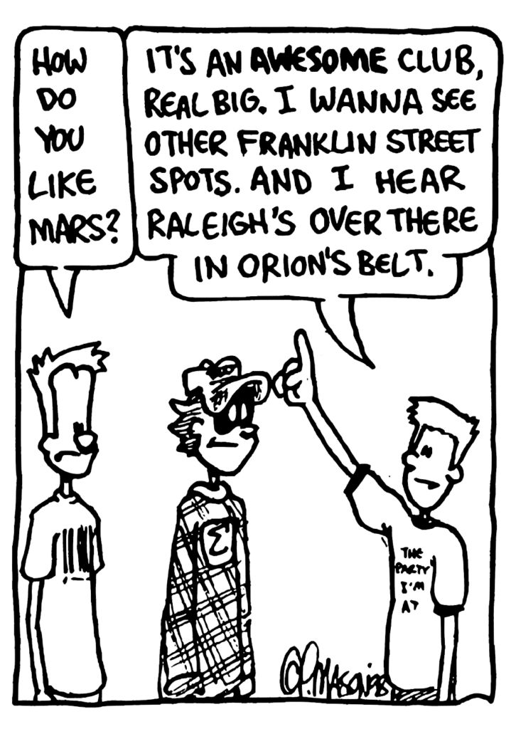 JOHNNY: How do you like Mars?
FRESHMAN: It's an AWESOME club, real big. I wanna see other Franklin Street spots. And I hear Raleigh's over there in Orion's Belt.