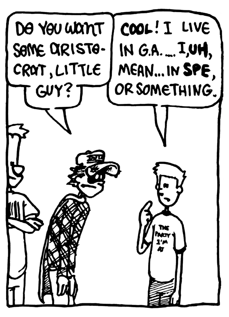 FRATMAN: Do you want some Aristocrat, little guy?
FRESHMAN: COOL! I live in GA... , uh, mean... in SPE, or something.