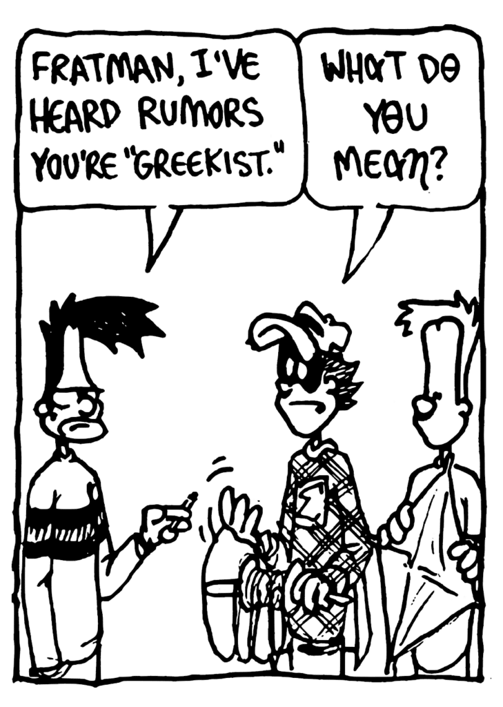 BEN: Fratman, I've heard rumors you're "Greekist".
FRATMAN: What do you mean?