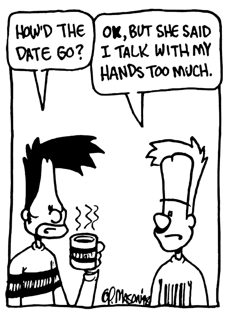 BEN: How'd the date go?
JOHNNY: OK, but she said I talk with my hands too much.