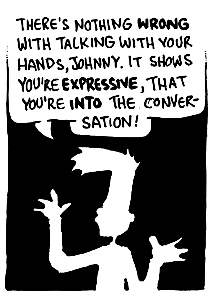 BEN: There's nothing WRONG with talking with your hands, Johnny. It shows you're EXPRESSIVE, that you're INTO the conversation!